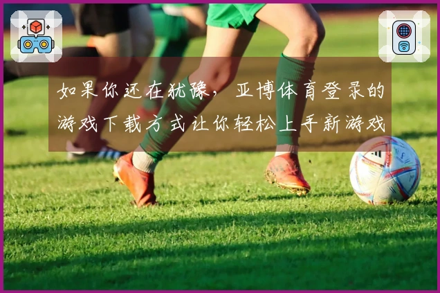 如果你还在犹豫，亚博体育登录的游戏下载方式让你轻松上手新游戏！