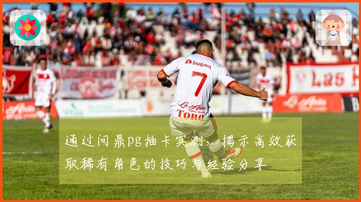 通过问鼎pg抽卡实测，揭示高效获取稀有角色的技巧与经验分享