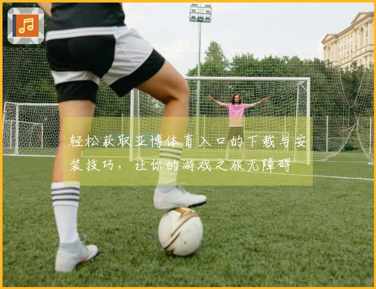 轻松获取亚博体育入口的下载与安装技巧，让你的游戏之旅无障碍