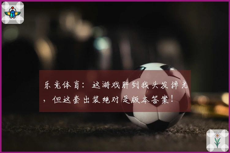 乐竞体育：这游戏肝到我头发掉光，但这套出装绝对是版本答案！