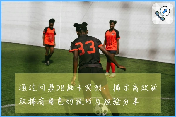 通过问鼎pg抽卡实测,揭示高效获取稀有角色的技巧与经验分享