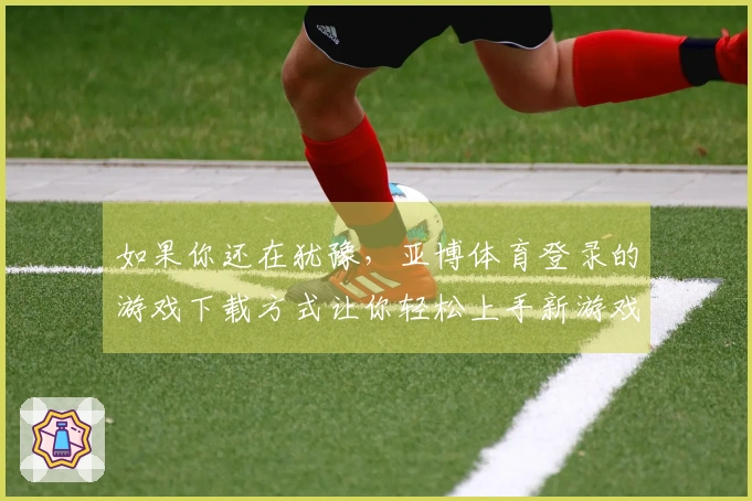 如果你还在犹豫，亚博体育登录的游戏下载方式让你轻松上手新游戏！