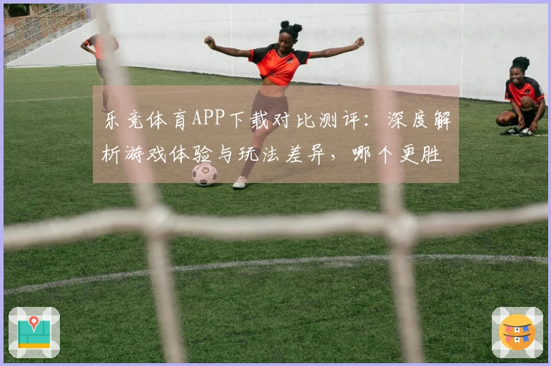 乐竞体育APP下载对比测评：深度解析游戏体验与玩法差异，哪个更胜一筹？