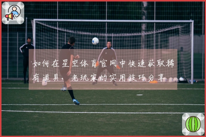 如何在星空体育官网中快速获取稀有道具，老玩家的实用技巧分享