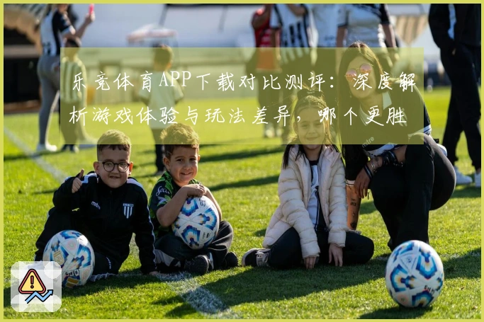 乐竞体育APP下载对比测评：深度解析游戏体验与玩法差异，哪个更胜一筹？