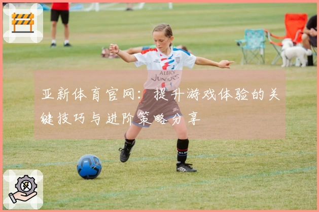 亚新体育官网：提升游戏体验的关键技巧与进阶策略分享