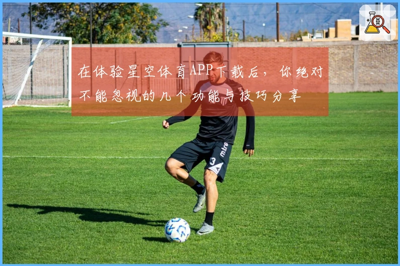 在体验星空体育APP下载后，你绝对不能忽视的几个功能与技巧分享